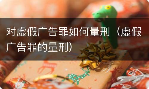 对虚假广告罪如何量刑（虚假广告罪的量刑）