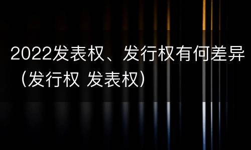 2022发表权、发行权有何差异（发行权 发表权）