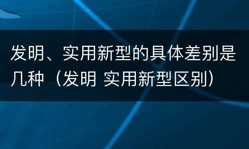 发明、实用新型的具体差别是几种（发明 实用新型区别）
