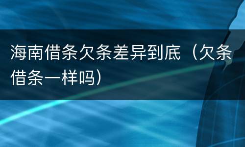海南借条欠条差异到底（欠条借条一样吗）