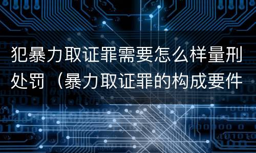 犯暴力取证罪需要怎么样量刑处罚（暴力取证罪的构成要件）