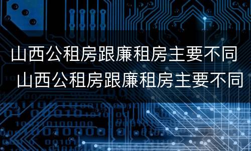 山西公租房跟廉租房主要不同 山西公租房跟廉租房主要不同点