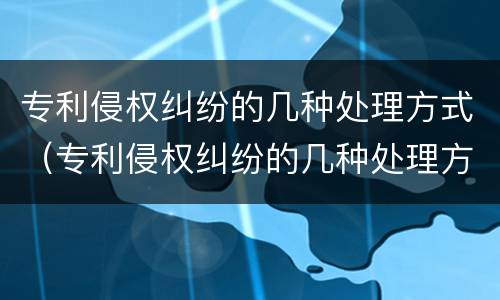 专利侵权纠纷的几种处理方式（专利侵权纠纷的几种处理方式是）