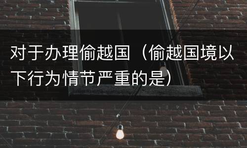 对于办理偷越国（偷越国境以下行为情节严重的是）