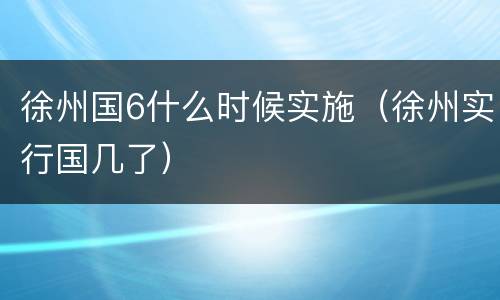 徐州国6什么时候实施（徐州实行国几了）
