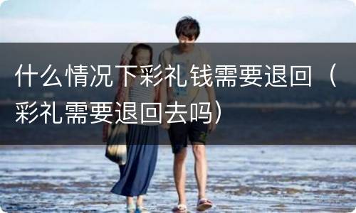什么情况下彩礼钱需要退回（彩礼需要退回去吗）