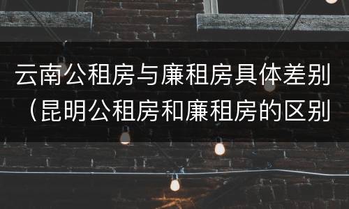 云南公租房与廉租房具体差别（昆明公租房和廉租房的区别）