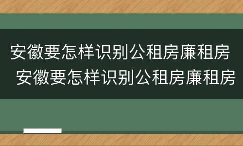 安徽要怎样识别公租房廉租房 安徽要怎样识别公租房廉租房呢