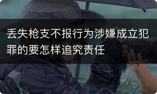 丢失枪支不报行为涉嫌成立犯罪的要怎样追究责任