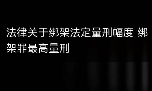 法律关于绑架法定量刑幅度 绑架罪最高量刑