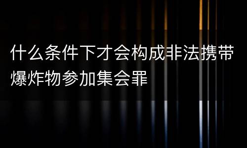什么条件下才会构成非法携带爆炸物参加集会罪