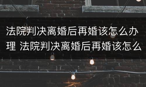 法院判决离婚后再婚该怎么办理 法院判决离婚后再婚该怎么办理手续