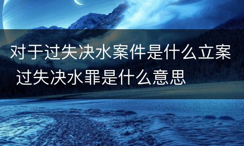 对于过失决水案件是什么立案 过失决水罪是什么意思