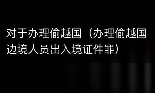 对于办理偷越国（办理偷越国边境人员出入境证件罪）