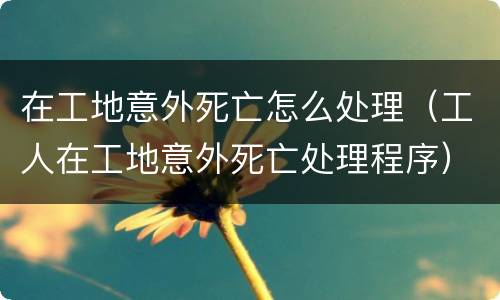 在工地意外死亡怎么处理（工人在工地意外死亡处理程序）