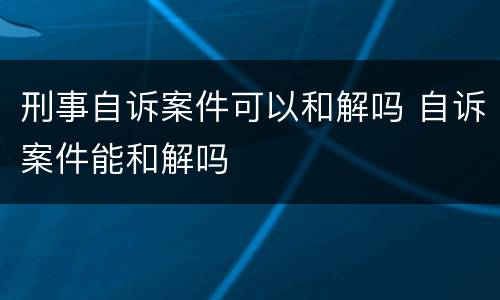 刑事自诉案件可以和解吗 自诉案件能和解吗