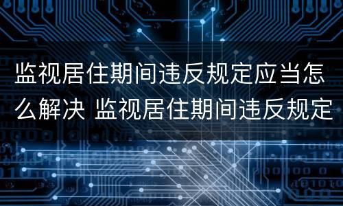 监视居住期间违反规定应当怎么解决 监视居住期间违反规定怎么处理