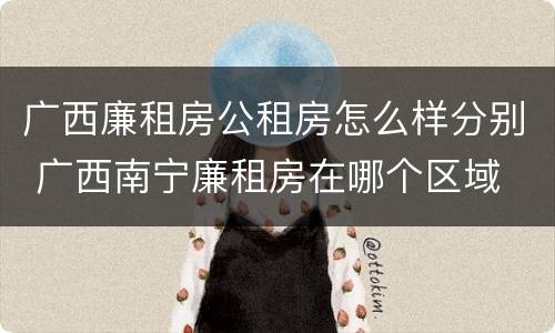 广西廉租房公租房怎么样分别 广西南宁廉租房在哪个区域