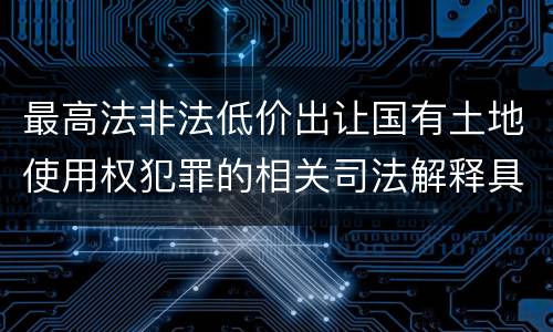 最高法非法低价出让国有土地使用权犯罪的相关司法解释具体有哪些主要规定