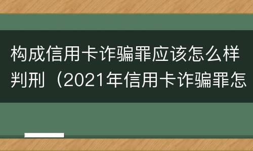 构成信用卡诈骗罪应该怎么样判刑（2021年信用卡诈骗罪怎么认定）