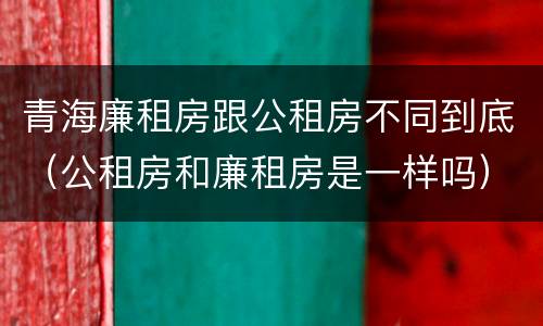青海廉租房跟公租房不同到底（公租房和廉租房是一样吗）