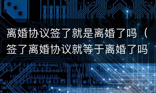 离婚协议签了就是离婚了吗（签了离婚协议就等于离婚了吗）