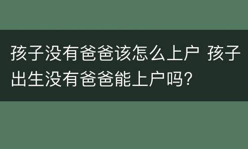 孩子没有爸爸该怎么上户 孩子出生没有爸爸能上户吗?