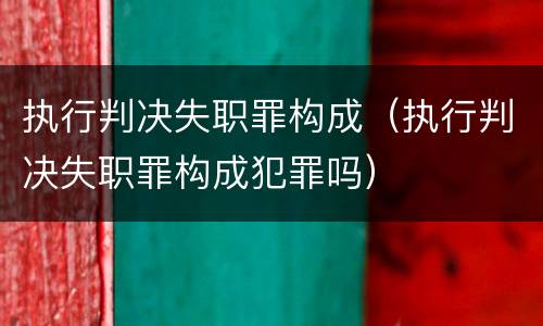 执行判决失职罪构成（执行判决失职罪构成犯罪吗）