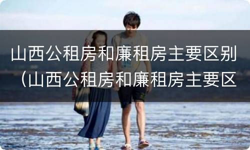 山西公租房和廉租房主要区别（山西公租房和廉租房主要区别在哪）