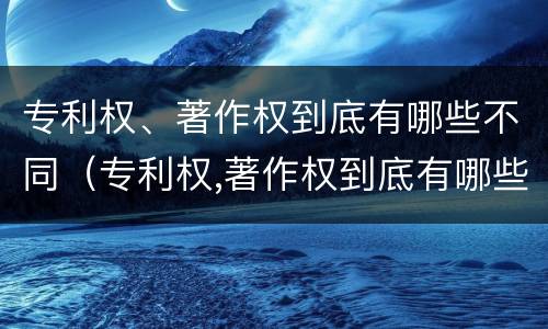 专利权、著作权到底有哪些不同（专利权,著作权到底有哪些不同之处）
