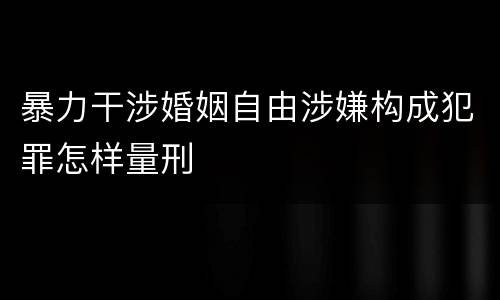 暴力干涉婚姻自由涉嫌构成犯罪怎样量刑