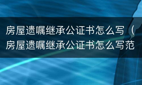房屋遗嘱继承公证书怎么写（房屋遗嘱继承公证书怎么写范本）