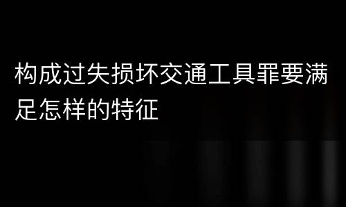 构成过失损坏交通工具罪要满足怎样的特征
