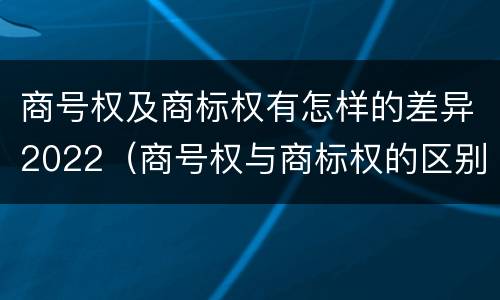 商号权及商标权有怎样的差异2022（商号权与商标权的区别）