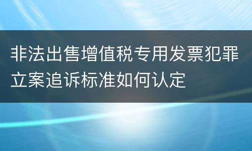 非法出售增值税专用发票犯罪立案追诉标准如何认定