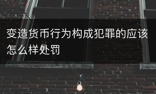 变造货币行为构成犯罪的应该怎么样处罚