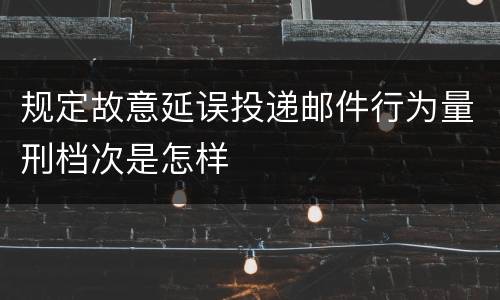 规定故意延误投递邮件行为量刑档次是怎样