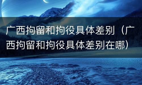 广西拘留和拘役具体差别（广西拘留和拘役具体差别在哪）