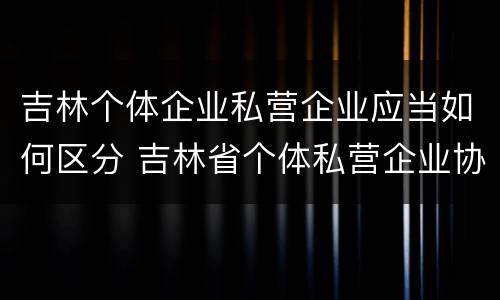 吉林个体企业私营企业应当如何区分 吉林省个体私营企业协会