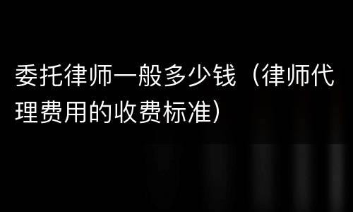 委托律师一般多少钱（律师代理费用的收费标准）