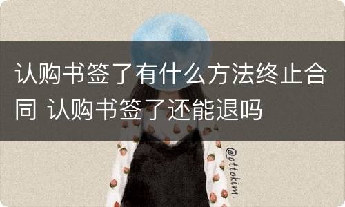 认购书签了有什么方法终止合同 认购书签了还能退吗