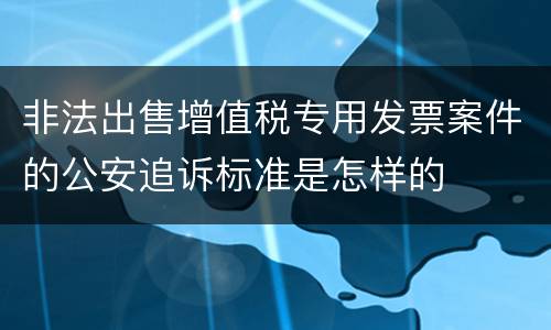 非法出售增值税专用发票案件的公安追诉标准是怎样的