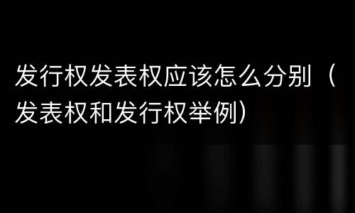 发行权发表权应该怎么分别（发表权和发行权举例）