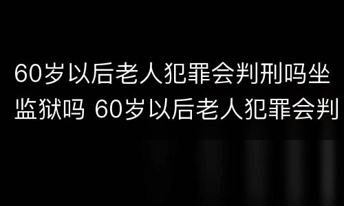 60岁以后老人犯罪会判刑吗坐监狱吗 60岁以后老人犯罪会判刑吗坐监狱吗视频