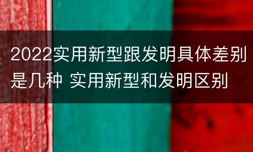 2022实用新型跟发明具体差别是几种 实用新型和发明区别
