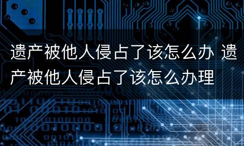 遗产被他人侵占了该怎么办 遗产被他人侵占了该怎么办理
