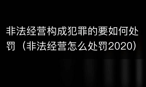 非法经营构成犯罪的要如何处罚（非法经营怎么处罚2020）