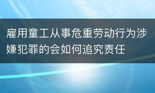 雇用童工从事危重劳动行为涉嫌犯罪的会如何追究责任