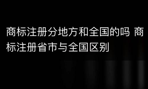 商标注册分地方和全国的吗 商标注册省市与全国区别