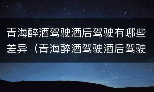 青海醉酒驾驶酒后驾驶有哪些差异（青海醉酒驾驶酒后驾驶有哪些差异呢）